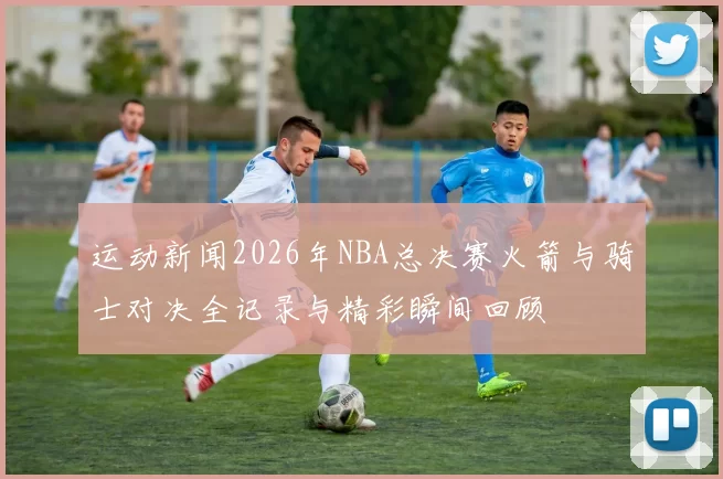运动新闻2026年NBA总决赛火箭与骑士对决全记录与精彩瞬间回顾