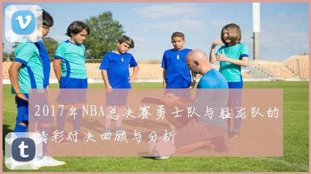 2017年NBA总决赛勇士队与猛龙队的精彩对决回顾与分析